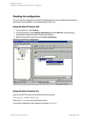 Checking the configuration
You can check the configuration of an SAP R/3 database after you have created at least one backup
specification for this database. Use the Data Protector GUI or CLI.
Using the Data Protector GUI
1. In the Context List, select Backup.
2. In the Scoping Pane, expand Backup Specifications and then SAP R/3. Click the backup
specification to display the Oracle instance to be checked.
3. Right-click the Oracle instance and click Check configuration.
Checking the SAP R/3 configuration
Using the Data Protector CLI
Log in to the SAP R/3 system as the Oracle OS user and execute:
util_sap.exe -CHKCONF ORACLE_SID
where ORACLE_SID is the name of the Oracle instance.
A successful configuration check displays the message *RETVAL*0.
Integration Guide
Chapter 12: Data Protector SAP R/3 integration
HPE Data Protector (9.07) Page 466 of 803
 