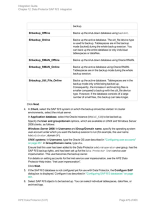backup.
Brbackup_Offline Backs up the shut-down database using backint.
Brbackup_Online Backs up the active database. The util_file device type
is used for backup. Tablespaces are in the backup
mode (locked) during the whole backup session. You
can back up the entire database or only individual
tablespaces or datafiles.
Brbackup_RMAN_Offline Backs up the shut-down database using Oracle RMAN.
Brbackup_RMAN_Online Backs up the active database using Oracle RMAN.
Tablespaces are in the backup mode during the whole
backup session.
Brbackup_Util_File_Online Backs up the active database. Tablespaces are in the
backup mode only while being backed up.
Consequently, the increase in archived log files is
smaller compared to backup with the util_file device
type. However, if the database consists of a large
number of small files, this backup can take longer.
Click Next.
4. In Client, select the SAP R/3 system on which the backup should be started. In cluster
environments, select the virtual server.
In Application database, select the Oracle instance (ORACLE_SID) to be backed up.
Specify the User and group/domain options, which are available on UNIX and Windows Server
2008 clients, as follows:
Windows Server 2008: In Username and Group/Domain name, specify the operating system
user account under which you want the backup session to run (for example, the user name
Administrator, domain DP).
UNIX systems: In Username, type the Oracle OS user described in "Configuring user accounts"
on page 457. In Group/Domain name, type dba.
Ensure that this user has been added to the Data Protector admin or operator user group, has the
SAP R/3 backup rights, and has been set up for the Data Protector Inet service user
impersonation. This user becomes the backup owner.
For details on setting accounts for the Inet service user impersonation, see the HPE Data
Protector Help index: “Inet user impersonation”.
Click Next.
5. If the SAP R/3 database is not configured yet for use with Data Protector, the Configure SAP
dialog box is displayed. Configure it as described in "Configuring SAP R/3 databases" on page
461.
6. Select SAP R/3 objects to be backed up. You can select individual tablespaces, data files, or
archived logs.
Integration Guide
Chapter 12: Data Protector SAP R/3 integration
HPE Data Protector (9.07) Page 470 of 803
 