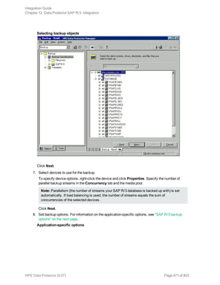Selecting backup objects
Click Next.
7. Select devices to use for the backup.
To specify device options, right-click the device and click Properties. Specify the number of
parallel backup streams in the Concurrency tab and the media pool.
Note: Parallelism (the number of streams your SAP R/3 database is backed up with) is set
automatically. If load balancing is used, the number of streams equals the sum of
concurrencies of the selected devices.
Click Next.
8. Set backup options. For information on the application-specific options, see "SAP R/3 backup
options" on the next page.
Application-specific options
Integration Guide
Chapter 12: Data Protector SAP R/3 integration
HPE Data Protector (9.07) Page 471 of 803
 