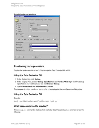 Scheduling backup sessions
Previewing backup sessions
Preview the backup session to test it. You can use the Data Protector GUI or CLI.
Using the Data Protector GUI
1. In the Context List, click Backup.
2. In the Scoping Pane, expand Backup Specifications and then SAP R/3. Right-click the backup
specification you want to preview and click Preview Backup.
3. Specify Backup type and Network load. Click OK.
The message Session completed successfully is displayed at the end of a successful preview.
Using the Data Protector CLI
Execute:
omnib -sap_list backup_specification_name -test_bar
What happens during the preview?
The omnisap.exe command is started, which starts the Data Protector testbar command to test the
following:
Integration Guide
Chapter 12: Data Protector SAP R/3 integration
HPE Data Protector (9.07) Page 475 of 803
 