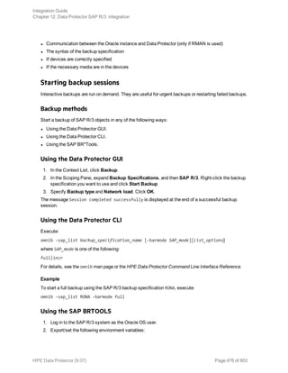 l Communication between the Oracle instance and Data Protector (only if RMAN is used)
l The syntax of the backup specification
l If devices are correctly specified
l If the necessary media are in the devices
Starting backup sessions
Interactive backups are run on demand. They are useful for urgent backups or restarting failed backups.
Backup methods
Start a backup of SAP R/3 objects in any of the following ways:
l Using the Data Protector GUI.
l Using the Data Protector CLI.
l Using the SAP BR*Tools.
Using the Data Protector GUI
1. In the Context List, click Backup.
2. In the Scoping Pane, expand Backup Specifications, and then SAP R/3. Right-click the backup
specification you want to use and click Start Backup.
3. Specify Backup type and Network load. Click OK.
The message Session completed successfully is displayed at the end of a successful backup
session.
Using the Data Protector CLI
Execute:
omnib -sap_list backup_specification_name [-barmode SAP_mode][List_options]
where SAP_mode is one of the following:
full|incr
For details, see the omnib man page or the HPE Data Protector Command Line Interface Reference.
Example
To start a full backup using the SAP R/3 backup specification RONA, execute:
omnib -sap_list RONA -barmode full
Using the SAP BRTOOLS
1. Log in to the SAP R/3 system as the Oracle OS user.
2. Export/set the following environment variables:
Integration Guide
Chapter 12: Data Protector SAP R/3 integration
HPE Data Protector (9.07) Page 476 of 803
 