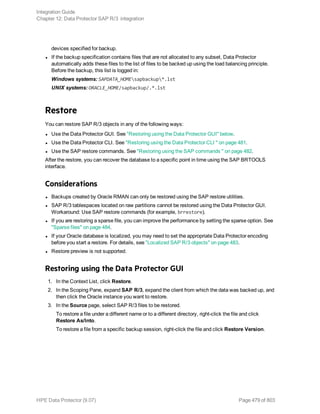 devices specified for backup.
l If the backup specification contains files that are not allocated to any subset, Data Protector
automatically adds these files to the list of files to be backed up using the load balancing principle.
Before the backup, this list is logged in:
Windows systems: SAPDATA_HOMEsapbackup*.lst
UNIX systems: ORACLE_HOME/sapbackup/.*.lst
Restore
You can restore SAP R/3 objects in any of the following ways:
l Use the Data Protector GUI. See "Restoring using the Data Protector GUI" below.
l Use the Data Protector CLI. See "Restoring using the Data Protector CLI " on page 481.
l Use the SAP restore commands. See "Restoring using the SAP commands " on page 482.
After the restore, you can recover the database to a specific point in time using the SAP BRTOOLS
interface.
Considerations
l Backups created by Oracle RMAN can only be restored using the SAP restore utilities.
l SAP R/3 tablespaces located on raw partitions cannot be restored using the Data Protector GUI.
Workaround: Use SAP restore commands (for example, brrestore).
l If you are restoring a sparse file, you can improve the performance by setting the sparse option. See
"Sparse files" on page 484.
l If your Oracle database is localized, you may need to set the appropriate Data Protector encoding
before you start a restore. For details, see "Localized SAP R/3 objects" on page 483.
l Restore preview is not supported.
Restoring using the Data Protector GUI
1. In the Context List, click Restore.
2. In the Scoping Pane, expand SAP R/3, expand the client from which the data was backed up, and
then click the Oracle instance you want to restore.
3. In the Source page, select SAP R/3 files to be restored.
To restore a file under a different name or to a different directory, right-click the file and click
Restore As/Into.
To restore a file from a specific backup session, right-click the file and click Restore Version.
Integration Guide
Chapter 12: Data Protector SAP R/3 integration
HPE Data Protector (9.07) Page 479 of 803
 