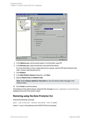 5. In the Options page, set the restore options. For information, press F1.
6. In the Devices page, select the devices to be used for the restore.
For more information on how to select devices for a restore, see the HPE Data Protector Help
index: “restore, selecting devices for”.
7. Click Restore.
8. In the Start Restore Session dialog box, click Next.
9. Specify Report level and Network load.
Note: Select Display statistical information to view the restore profile messages in the
session output.
10. Click Finish to start the restore.
The statistics of the restore session, along with the message Session completed successfully is
displayed at the end of the session output.
Restoring using the Data Protector CLI
Execute the following command:
omnir -sap Client:Set -session SessionID -tree FileName
where FileName is the pathname of the SAP R/3 file to be restored.
Integration Guide
Chapter 12: Data Protector SAP R/3 integration
HPE Data Protector (9.07) Page 481 of 803
 