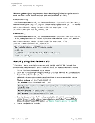 Windows systems: Specify the pathname in the UNIX format (using slashes to separate the drive
letter, directories, and the filename. The drive letter must be preceded by a slash).
Example (Windows)
To restore the SAP R/3 file btabd_1.dat to the original location C:oracleABAsapdata1btabd_1
on the Windows system computer1.company.com from the backup session 2011/01/23-1, execute:
omnir -sap computer1.company.com:ABA.0 -session 2011/01/23-1 -tree
/C:/oracle/ABA/sapdata1/btabd_1/btabd_1.dat
Example (UNIX)
To restore the SAP R/3 file btabd_1.dat to the original location /app/oracle/ABA/sapdata1/btabd_
1 on the UNIX system computer2.company.com from the backup session 2011/01/23-1, execute:
omnir -sap computer2.company.com:ABA.0 -session 2011/01/23-1 -tree
/app/oracle/ABA/sapdata1/btabd_1/btabd_1.dat
Tip: To get a list of backed up SAP R/3 objects, execute:
omnidb -sap
To get details on a specific object, including the SessionID, execute:
omnidb -sap object_name
Restoring using the SAP commands
You can start a restore of the SAP R/3 database using the SAP BRRESTORE command. The
command uses the Data Protector backint interface to restore files backed up with Data Protector.
1. Log in to the SAP R/3 client as the Oracle OS user.
2. Ensure that you have enough disk space. BRRESTORE needs additional disk space to restore
the control file and archived redo log files.
3. Specify the Oracle database to be restored by setting the OB2APPNAME environment variable:
Windows systems: set OB2APPNAME=ORACLE_SID
UNIX systems: export OB2APPNAME=ORACLE_SID
Note: If you have more than one database corresponding to the same ORACLE_SID name, also
specify the client:
Windows systems: set OB2HOSTNAME=client_name
UNIX systems: export OB2HOSTNAME=client_name
4. If you plan do restores in the RMAN mode, ensure that the SBT_LIBRARY parameter in the
initSAP_instance.sap file points to the correct platform–specific Data Protector MML. For
details on the Data Protector MML location, see "Specify the parms operand: " on page 375.
5. Execute the SAP restore command.
Integration Guide
Chapter 12: Data Protector SAP R/3 integration
HPE Data Protector (9.07) Page 482 of 803
 