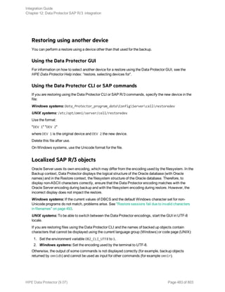 Restoring using another device
You can perform a restore using a device other than that used for the backup.
Using the Data Protector GUI
For information on how to select another device for a restore using the Data Protector GUI, see the
HPE Data Protector Help index: “restore, selecting devices for”.
Using the Data Protector CLI or SAP commands
If you are restoring using the Data Protector CLI or SAP R/3 commands, specify the new device in the
file:
Windows systems: Data_Protector_program_dataConfigServercellrestoredev
UNIX systems: /etc/opt/omni/server/cell/restoredev
Use the format:
"DEV 1" "DEV 2"
where DEV 1 is the original device and DEV 2 the new device.
Delete this file after use.
On Windows systems, use the Unicode format for the file.
Localized SAP R/3 objects
Oracle Server uses its own encoding, which may differ from the encoding used by the filesystem. In the
Backup context, Data Protector displays the logical structure of the Oracle database (with Oracle
names) and in the Restore context, the filesystem structure of the Oracle database. Therefore, to
display non-ASCII characters correctly, ensure that the Data Protector encoding matches with the
Oracle Server encoding during backup and with the filesystem encoding during restore. However, the
incorrect display does not impact the restore.
Windows systems: If the current values of DBCS and the default Windows character set for non-
Unicode programs do not match, problems arise. See "Restore sessions fail due to invalid characters
in filenames" on page 493.
UNIX systems: To be able to switch between the Data Protector encodings, start the GUI in UTF-8
locale.
If you are restoring files using the Data Protector CLI and the names of backed up objects contain
characters that cannot be displayed using the current language group (Windows) or code page (UNIX):
1. Set the environment variable OB2_CLI_UTF8 to 1.
2. Windows systems: Set the encoding used by the terminal to UTF-8.
Otherwise, the output of some commands is not displayed correctly (for example, backup objects
returned by omnidb) and cannot be used as input for other commands (for example omnir).
Integration Guide
Chapter 12: Data Protector SAP R/3 integration
HPE Data Protector (9.07) Page 483 of 803
 