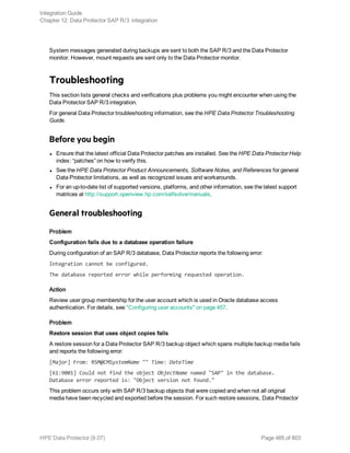 System messages generated during backups are sent to both the SAP R/3 and the Data Protector
monitor. However, mount requests are sent only to the Data Protector monitor.
Troubleshooting
This section lists general checks and verifications plus problems you might encounter when using the
Data Protector SAP R/3 integration.
For general Data Protector troubleshooting information, see the HPE Data Protector Troubleshooting
Guide.
Before you begin
l Ensure that the latest official Data Protector patches are installed. See the HPE Data Protector Help
index: “patches” on how to verify this.
l See the HPE Data Protector Product Announcements, Software Notes, and References for general
Data Protector limitations, as well as recognized issues and workarounds.
l For an up-to-date list of supported versions, platforms, and other information, see the latest support
matrices at http://support.openview.hp.com/selfsolve/manuals.
General troubleshooting
Problem
Configuration fails due to a database operation failure
During configuration of an SAP R/3 database, Data Protector reports the following error:
Integration cannot be configured.
The database reported error while performing requested operation.
Action
Review user group membership for the user account which is used in Oracle database access
authentication. For details, see "Configuring user accounts" on page 457.
Problem
Restore session that uses object copies fails
A restore session for a Data Protector SAP R/3 backup object which spans multiple backup media fails
and reports the following error:
[Major] From: RSM@CMSystemName "" Time: DateTime
[61:9001] Could not find the object ObjectName named "SAP" in the database.
Database error reported is: "Object version not found."
This problem occurs only with SAP R/3 backup objects that were copied and when not all original
media have been recycled and exported before the session. For such restore sessions, Data Protector
Integration Guide
Chapter 12: Data Protector SAP R/3 integration
HPE Data Protector (9.07) Page 485 of 803
 