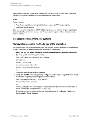 selects the original media instead of the media storing the backup object copies. Since some of the
media from the original media set can no longer be used, the session fails.
Action
Follow the steps:
1. Recycle and export the remaining media that store original SAP R/3 backup objects.
2. Restart the restore session.
Each time you perform object copy of SAP R/3 backup objects, and start recycling and exporting the
original media afterwards, make sure you recycle and export all original media to enable successful
restore sessions.
Troubleshooting on Windows systems
Prerequisites concerning the Oracle side of the integration
The following steps should be performed to verify that Oracle is installed as required for the integration
to work. These steps do not include verifying Data Protector components.
1. Verify that you can access the Oracle Target Database and that it is opened, as follows:
Set ORACLE_HOME and ORACLE_SID variables.
Start the SQL Plus from the ORACLE_HOME directory:
binsqlplus
At the SQL prompt, type:
connect user/passwd@service
select * from dba_tablespaces;
exit
If this fails, open the Oracle Target Database.
2. Verify that the TNS listener is correctly configured for the Oracle Target Database. This is
required for properly establishing network connections:
Start the listener from the ORACLE_HOME directory:
binlsnrctl status service
quit
If it fails, start up the TNS listener process and see the Oracle documentation for instructions on
how to create a TNS configuration file (LISTENER.ORA).
The listener process can be started from the Windows desktop. In the Control Panel, go to
Administrative Tools, Services.
Integration Guide
Chapter 12: Data Protector SAP R/3 integration
HPE Data Protector (9.07) Page 486 of 803
 