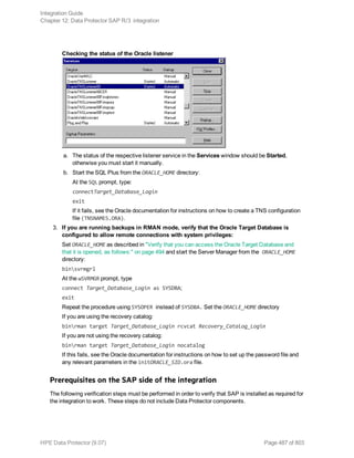 Checking the status of the Oracle listener
a. The status of the respective listener service in the Services window should be Started,
otherwise you must start it manually.
b. Start the SQL Plus from the ORACLE_HOME directory:
At the SQL prompt, type:
connectTarget_Database_Login
exit
If it fails, see the Oracle documentation for instructions on how to create a TNS configuration
file (TNSNAMES.ORA).
3. If you are running backups in RMAN mode, verify that the Oracle Target Database is
configured to allow remote connections with system privileges:
Set ORACLE_HOME as described in "Verify that you can access the Oracle Target Database and
that it is opened, as follows:" on page 494 and start the Server Manager from the ORACLE_HOME
directory:
binsvrmgrl
At the wSVRMGR prompt, type
connect Target_Database_Login as SYSDBA;
exit
Repeat the procedure using SYSOPER instead of SYSDBA. Set the ORACLE_HOME directory
If you are using the recovery catalog:
binrman target Target_Database_Login rcvcat Recovery_Catalog_Login
If you are not using the recovery catalog:
binrman target Target_Database_Login nocatalog
If this fails, see the Oracle documentation for instructions on how to set up the password file and
any relevant parameters in the initORACLE_SID.ora file.
Prerequisites on the SAP side of the integration
The following verification steps must be performed in order to verify that SAP is installed as required for
the integration to work. These steps do not include Data Protector components.
Integration Guide
Chapter 12: Data Protector SAP R/3 integration
HPE Data Protector (9.07) Page 487 of 803
 