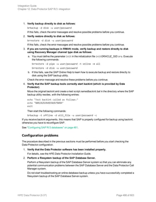 1. Verify backup directly to disk as follows:
brbackup -d disk -u user/password
If this fails, check the error messages and resolve possible problems before you continue.
2. Verify restore directly to disk as follows:
brrestore -d disk -u user/password
If this fails, check the error messages and resolve possible problems before you continue.
3. If you are running backups in RMAN mode, verify backup and restore directly to disk
using Recovery Manager channel type disk as follows:
a. You must define the parameter init in the initialization file initORACLE_SID.ora. Execute
the following commands:
brrestore -d pipe -u user/password -t online -m all
brrestore -d disk -u user/password
b. If this fails, see the SAP Online Help to learn how to execute backup and restore directly to
disk using the SAP backup utility.
Check the error message and resolve these problems before you continue.
4. Verify that the SAP backup tools correctly start backint (which is provided by Data
Protector):
Move the original backint and create a test script namedbackint.bat in the directory where the SAP
backup utility resides, with the following entries:
echo "Test backint called as follows:"
echo "%0%1%2%3%4%5%6%7%8%9"
exit
Then start the following commands:
brbackup -t offline -d util_file -u user/password -c
If you receive backint arguments, this means that SAP is properly configured for backup using backint;
otherwise you have to reconfigure SAP.
See "Configuring SAP R/3 databases" on page 461.
Configuration problems
The procedure described in the previous sections must be performed before you start checking the
Data Protector configuration.
1. Verify that the Data Protector software has been installed properly.
For details, see the HPE Data Protector Installation Guide.
2. Perform a filesystem backup of the SAP Database Server.
Perform a filesystem backup of the SAP Database Server system so that you can eliminate any
potential communication problems between the SAP Database Server and the Data Protector Cell
Manager system.
Do not start troubleshooting an online database backup unless you have successfully completed a
filesystem backup of the SAP Database Server system.
Integration Guide
Chapter 12: Data Protector SAP R/3 integration
HPE Data Protector (9.07) Page 488 of 803
 