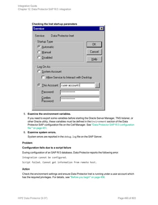 Checking the Inet start-up parameters
5. Examine the environment variables.
If you need to export some variables before starting the Oracle Server Manager, TNS listener, or
other Oracle utility, these variables must be defined in the Environment section of the Data
Protector SAP configuration file on the Cell Manager. See "Data Protector SAP R/3 configuration
file " on page 451.
6. Examine system errors.
System errors are reported in the debug.log file on the SAP Server.
Problem
Configuration fails due to a script failure
During configuration of an SAP R/3 database, Data Protector reports the following error:
Integration cannot be configured.
Script failed. Cannot get information from remote host.
Action
Check the environment settings and ensure Data Protector Inet is running under a user account which
has the required privileges. For details, see "Before you begin" on page 456.
Integration Guide
Chapter 12: Data Protector SAP R/3 integration
HPE Data Protector (9.07) Page 490 of 803
 