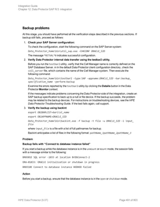 Backup problems
At this stage, you should have performed all the verification steps described in the previous sections. If
backup still fails, proceed as follows:
1. Check your SAP Server configuration:
To check the configuration, start the following command on the SAP Server system:
Data_Protector_homebinutil_sap.exe -CHKCONF ORACLE_SID
The message *RETVAL*0 indicates successful configuration.
2. Verify Data Protector internal data transfer using the testbar2 utility.
Before you run the testbar2 utility, verify that the Cell Manager name is correctly defined on the
SAP Database Server. in In the default Data Protector client configuration directory, check the
cell_server file, which contains the name of the Cell Manager system. Then execute the
following command:
Data_Protector_homebintestbar2 -type:SAP -appname:ORACLE_SID -bar:backup_
specification_name -perform:backup
Examine the errors reported by the testbar2 utility by clicking the Details button in the Data
Protector Monitor context.
If the messages indicate problems concerning the Data Protector side of the integration, create an
SAP backup specification to back up to a null or file device. If the backup succeeds, the problem
may be related to the backup devices. For instructions on troubleshooting devices, see the HPE
Data Protector Troubleshooting Guide. If the test fails again, call support.
3. Verify the backup using backint
export OB2BARLIST=barlist_name
export OB2APPNAME=ORACLE_SID
Data_Protector_homebinbackint.exe -f backup -t file -u ORACLE_SID -i input_
file
where input_file is a file with a list of full pathnames for backup.
Backint anticipates a list of files in the following format: pathName_1pathName_2pathName_3
Problem
Backup fails with “Connect to database instance failed”
If you start a backup while the database instance is in the unmount or mount mode, the session fails
with a message similar to the following:
BR0301E SQL error -1033 at location BrDbConnect-2
ORA-01033: ORACLE initialization or shutdown in progress
BR0310E Connect to database instance HOOHOO failed
Action
Before you start a backup, ensure that the database instance is in the open or shutdown mode.
Integration Guide
Chapter 12: Data Protector SAP R/3 integration
HPE Data Protector (9.07) Page 491 of 803
 