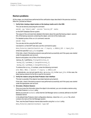 Restore problems
At this stage, you should have performed all the verification steps described in the previous sections.
After this, proceed as follows:
1. Verify that a backup object exists on the backup media and in the IDB:
This can be done by executing the command
omnidb -sap "object_name" -session "Session_ID" -media
on the SAP Database Server system.
The output of the command lists detailed information about the specified backup object, session
IDs of the backup sessions containing this object, and a list of the media used.
For detailed syntax of the omnidb command, execute:
omnidb -help
You can also do this using the SAP tools:
Use backint, so that SAP tools also use this command to query:
Data_Protector_homebinbackint.exe -f inquiry -u ORACLE_SID -i input_file
where the specified input_file is queried.
If this fails, check if the backup session was performed successfully and if the query was started
under the appropriate user account.
Backint anticipates a list of files of the following format:
backup_ID_1 pathName_1 [targetDirectory_1]
backup_ID_2 pathName_2 [targetDirectory_2]
backup_ID_3 pathName_3 [targetDirectory_3]
To retrieve the backup_ID numbers, enter the following command:
echo #NULL #NULL | backint –f inquiry –u ORACLE_SID
or, alternatively, you can just specify #NULL as backup_ID_1 in the input_file. In this case, the
latest backup session for the file is used for the restore.
2. Verify the restore using the Data Protector User Interface
This test is possible if the objects have been backed up by backint.
If this fails, check if the backup session was performed successfully and if the query was started
under the appropriate user account.
3. Simulate a Restore Session
Once you know the information about the object to be restored, you can simulate a restore using
the Data Protector testbar2 utility.
Before you execute testbar2, verify that the Cell Manager name is correctly defined on the SAP
Database Server.
In the default Data Protector client configuration directory, check the cell_server file, which
contains the name of the Cell Manager system.
Then, test the Data Protector internal data transfer using the testbar2 utility:
Data_Protector_homebintestbar2 -type:SAP
Integration Guide
Chapter 12: Data Protector SAP R/3 integration
HPE Data Protector (9.07) Page 492 of 803
 