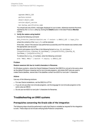 -appname:ORACLE_SID
-perform:restore
-object:object_name
-version:object_version
-bar:backup_specification_name
You should see only NORMAL messages displayed on your screen, otherwise examine the errors
reported by the testbar2 utility by clicking the Details button in the Data Protector Monitor
context.
4. Verify the restore using backint
Execute the following command:
Data_Protector_homebinbackint.exe -f restore -u ORACLE_SID -i input_file
where the contents of the input_file will be restored.
If this fails, check if the session was performed successfully and if the restore was started under
the appropriate user account.
Backint anticipates a list of files in the following format:backup_ID_1pathName_1
[targetDirectory_1]backup_ID_2pathName_2 [targetDirectory_2]backup_ID_
3pathName_3 [targetDirectory_3]
To retrieve the backup_ID numbers, enter the following command:
echo "#NULL #NULL" | backint –f inquiry –u ORACLE_SID
Problem
Restore sessions fail due to invalid characters in filenames
On Windows systems, where the Oracle Database Character Set (DBCS) is not set to the same value
as the default Windows character set for non-Unicode programs, and where SAP tools are used to
create Oracle datafiles, restore fails if the datafiles contain non-ASCII or non-Latin 1 characters.
Actions
Use any of the following solutions:
l For new Oracle installations, set the DBCS to UTF-8.
l If you do not use other non-Unicode programs, set the language for non-Unicode programs to the
same value as DBCS.
l Do not use non-ASCII or non-Latin 1 characters for filenames.
Troubleshooting on UNIX systems
Prerequisites concerning the Oracle side of the integration
The following steps should be performed to verify that Oracle is installed as required for the integration
to work. These steps do not include verifying Data Protector components.
Integration Guide
Chapter 12: Data Protector SAP R/3 integration
HPE Data Protector (9.07) Page 493 of 803
 