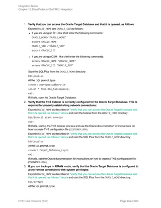 1. Verify that you can access the Oracle Target Database and that it is opened, as follows:
Export ORACLE_HOME and ORACLE_SID as follows:
l if you are using an SH - like shell enter the following commands:
ORACLE_HOME="ORACLE_HOME"
export ORACLE_HOME
ORACLE_SID ="ORACLE_SID"
export ORACLE_SID
l if you are using a CSH - like shell enter the following commands:
setenv ORACLE_HOME "ORACLE_HOME"
setenv ORACLE_SID "ORACLE_SID"
Start the SQL Plus from the ORACLE_HOME directory:
binsqlplus
At the SQL prompt, type:
connect user/passwd@service
select * from dba_tablespaces;
exit
If it fails, open the Oracle Target Database.
2. Verify that the TNS listener is correctly configured for the Oracle Target Database. This is
required for properly establishing network connections:
Export ORACLE_HOME as described in "Verify that you can access the Oracle Target Database and
that it is opened, as follows:" above and start the listener from the ORACLE_HOME directory:
bin/lsnrctl start service
exit
If it fails, startup the TNS listener process and see the Oracle documentation for instructions on
how to create TNS configuration file (LISTENER.ORA).
Export ORACLE_HOME as described in "Verify that you can access the Oracle Target Database and
that it is opened, as follows:" above and start the SQL Plus from the ORACLE_HOME directory:
binsqlplus
At the SQL prompt, type:
connect Target_Database_Login
exit
If it fails, see the Oracle documentation for instructions on how to create a TNS configuration file
(TNSNAMES.ORA).
3. If you run backups in RMAN mode, verify that the Oracle Target Database is configured to
allow remote connections with system privileges:
Export ORACLE_HOME as described in "Verify that you can access the Oracle Target Database and
that it is opened, as follows:" above and start the SQL Plus from the ORACLE_HOME directory:
bin/svrmgrl
At the SQL prompt, type:
Integration Guide
Chapter 12: Data Protector SAP R/3 integration
HPE Data Protector (9.07) Page 494 of 803
 