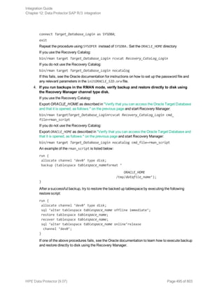 connect Target_Database_Login as SYSDBA;
exit
Repeat the procedure using SYSOPER instead of SYSDBA. Set the ORACLE_HOME directory
If you use the Recovery Catalog:
bin/rman target Target_Database_Login rcvcat Recovery_Catalog_Login
If you do not use the Recovery Catalog:
bin/rman target Target_Database_Login nocatalog
If this fails, see the Oracle documentation for instructions on how to set up the password file and
any relevant parameters in the initORACLE_SID.ora file.
4. If you run backups in the RMAN mode, verify backup and restore directly to disk using
the Recovery Manager channel type disk.
If you use the Recovery Catalog:
Export ORACLE_HOME as described in "Verify that you can access the Oracle Target Database
and that it is opened, as follows:" on the previous page and start Recovery Manager:
bin/rman targetTarget_Database_Loginrcvcat Recovery_Catalog_Login cmd_
file=rman_script
If you do not use the Recovery Catalog:
Export ORACLE_HOME as described in "Verify that you can access the Oracle Target Database and
that it is opened, as follows:" on the previous page and start Recovery Manager:
bin/rman target Target_Database_Login nocatalog cmd_file=rman_script
An example of the rman_script is listed below:
run {
allocate channel ‘dev0’ type disk;
backup (tablespace tablespace_nameformat ‘
ORACLE_HOME
/tmp/datafile_name’);
}
After a successful backup, try to restore the backed up tablespace by executing the following
restore script:
run {
allocate channel ‘dev0’ type disk;
sql ‘alter tablespace tablespace_name offline immediate’;
restore tablespace tablespace_name;
recover tablespace tablespace_name;
sql ‘alter tablespace tablespace_name online’release
channel ‘dev0’;
}
If one of the above procedures fails, see the Oracle documentation to learn how to execute backup
and restore directly to disk using the Recovery Manager.
Integration Guide
Chapter 12: Data Protector SAP R/3 integration
HPE Data Protector (9.07) Page 495 of 803
 