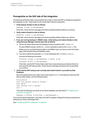 Prerequisites on the SAP side of the integration
The following verification steps must be performed in order to verify that SAP is installed as required for
the integration to work. These steps do not include Data Protector components.
1. Verify backup directly to disk as follows:
brbackup -d disk -u user/password
If this fails, check the error messages and resolve possible problems before you continue.
2. Verify restore directly to disk as follows:
brrestore -d disk -u user/password
If this fails, check the error messages and resolve possible problems before you continue.
3. If you are running backups in RMAN mode, verify backup and restore directly to disk
using Recovery Manager channel type disk as follows:
a. Re-link the Oracle Server with the Database Library provided by SAP (libobk.sl).
For each RMAN channel, set the SBT_LIBRARY parameter to point to the libobk.sl file.
Before you can use Data Protector again in the RMAN mode, you have to re-link the Oracle
again with the Data Protector Database Library.
b. You have to define the parameter init in the initialization file initORACLE_SID.ora.
Execute the following commands:
brrestore -d pipe -u user/password -t online -m all
brrestore -d disk -u user/password
If this fails, see the SAP Online Help to learn how to execute backup and restore directly to
disk using the SAP backup utility. Check the error message and resolve this issues before
you continue.
4. Verify that the SAP backup tools correctly start backint (which is provided by Data
Protector):
Move the original backint and create a test script named backint in the directory where the SAP
backup utility resides, with the following entries:
#!/usr/bin/sh
echo "Test backint called as follows:"
echo "$0 $*"
echo "exiting 3 for a failure"
exit 3
Then start the following commands as the Oracle database user described in "Configuring user
accounts" on page 457:
brbackup -t offline -d util_file -u user/password -c
If you receive backint arguments, this means that SAP is properly configured for backup using backint;
otherwise you have to reconfigure SAP.
See "Configuring SAP R/3 databases" on page 461.
Integration Guide
Chapter 12: Data Protector SAP R/3 integration
HPE Data Protector (9.07) Page 496 of 803
 