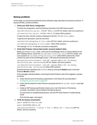 Backup problems
At this stage, you should have performed all the verification steps described in the previous sections. If
backup still fails, proceed as follows:
1. Check your SAP Server configuration:
To check the configuration, start the following command on the SAP Server system:
/opt/omni/lbin/util_sap.exe -CHKCONF ORACLE_SID (HP-UX, Solaris, and Linux systems) or
/usr/omni/bin/util_sap.exe -CHKCONF ORACLE_SID (other UNIX systems)
In case of an error, the error number is displayed in the form *RETVAL*Error_number.
To get the error description, start the command:
/opt/omni/lbin/omnigetmsg 12 Error_number(HP-UX, Solaris, and Linux systems) or
/usr/omni/bin/omnigetmsg 12 Error_number (other UNIX systems)
The message *RETVAL*0 indicates successful configuration.
2. Verify Data Protector internal data transfer using the testbar2 utility.
Before you run the testbar2 utility, verify that the Cell Manager name is correctly defined on the
SAP Database Server. Check the /etc/opt/omni/client/cell_server (HP-UX, Solaris, and
Linux systems) or /usr/omni/config/cell/cell_server (other UNIX systems) file, which
contains the name of the Cell Manager system. Then execute the following command:
/opt/omni/bin/utilns/testbar2 -type:SAP -appname:ORACLE_SID -bar:backup_
specification_name -perform:backup (HP-UX, Solaris, and Linux systems)
/usr/omni/bin/utilns/testbar2 -type:SAP -appname:ORACLE_SID -bar:backup_
specification_name -perform:backup (other UNIX systems)
Examine the errors reported by the testbar2 utility by clicking the Details button in the Data
Protector Monitor context.
If the messages indicate problems concerning the Data Protector side of the integration, proceed
as follows:
a. Check that the owner of the backup specification is the Oracle OS user described in
"Configuring user accounts" on page 457
b. Check that the respective Data Protector user group has the See private objects user right
enabled.
c. Create an SAP backup specification to back up to a null or file device. If the backup
succeeds, the problem may be related to the backup devices.
For instructions on troubleshooting devices, see the HPE Data Protector Troubleshooting
Guide.
If the test fails again, call support.
3. Verify the backup using backint
export OB2BARLIST=barlist_name
export OB2APPNAME=ORACLE_SID
/opt/omni/lbin/backint -f backup -t file -u ORACLE_SID -i input_file(HP-UX,
Solaris, and Linux systems)
Integration Guide
Chapter 12: Data Protector SAP R/3 integration
HPE Data Protector (9.07) Page 498 of 803
 