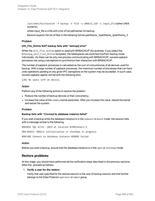 /usr/omni/bin/backint -f backup -t file -u ORACLE_SID -i input_file(other UNIX
systems)
where input_file is a file with a list of full pathnames for backup.
Backint expects the list of files in the following format:pathName_1pathName_2pathName_3
Problem
Util_File_Online SAP backup fails with “semop() error”
When the util_file_online option is used with BRBACKUP (for example, if you select the
Brbackup_Util_File_Online template), the tablespaces are switched into/from backup mode
individually. As there can be only one process communicating with BRBACKUP, several sapback
processes are using a semaphore to synchronize their interaction with BRBACKUP.
The number of sapback processes is calculated as the sum of concurrencies of all devices used for
backup. With a large number of sapback processes, the maximum number of processes that can have
undo operations pending on any given IPC semaphore on the system may be exceeded. In such case,
several sapback agents will fail with the following error:
[28] No space left on device.
Action
Perform any of the following actions to resolve the problem:
l Reduce the number of backup devices or their concurrency.
l Increase the value of the semmnu kernel parameter. After you increase the value, rebuild the kernel
and restart the system.
Problem
Backup fails with “Connect to database instance failed”
If you start a backup while the database instance is in the unmount or mount mode, the session fails
with a message similar to the following:
BR0301E SQL error -1033 at location BrDbConnect-2
ORA-01033: ORACLE initialization or shutdown in progress
BR0310E Connect to database instance HOOHOO failed
Action
Before you start a backup, ensure that the database instance is in the open or shutdown mode.
Restore problems
At this stage, you should have performed all the verification steps described in the previous sections.
After this, proceed as follows:
1. Verify a user for the restore:
Verify that user specified for the restore session is the user of backup session and that he/she
belongs to the Data Protector operator or admin group.
Integration Guide
Chapter 12: Data Protector SAP R/3 integration
HPE Data Protector (9.07) Page 499 of 803
 