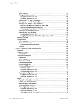 Before you begin 51
Finding information for restore 51
Using the Data Protector GUI 51
Using the Data Protector CLI 52
Restoring using the Data Protector GUI 54
Restoring using the Data Protector CLI 57
Restoring using Informix Server commands 58
Restoring dbspaces, blobspaces, and logical logs 58
Restoring dbspaces and blobspaces only 58
Restoring a particular dbspace or blobspace 58
Restoring to another Informix Server 58
Restoring using another device 59
Using the Data Protector GUI 59
Using the Data Protector CLI or Informix Server commands 59
Monitoring sessions 60
Troubleshooting 60
Before you begin 60
Checks and verifications 60
Checking the Informix Server side 63
Problems 64
Chapter 2: Data Protector DB2 UDB integration 66
Introduction 66
Integration concepts 67
Considerations 68
Configuring the integration 68
Prerequisites 69
Before you begin 69
Cluster-aware clients 69
Partitioned environment 69
Configuring DB2 users 69
Configuring DB2 instances 70
Before you begin 70
Using the Data Protector GUI 70
Using the Data Protector CLI 71
Checking the configuration 72
Using the Data Protector GUI 72
Using the Data Protector CLI 72
Backup 72
Physically partitioned environment 73
Creating backup specifications 74
Modifying backup specifications 77
Scheduling backup sessions 77
Previewing backup sessions 78
Using the Data Protector GUI 78
Using the Data Protector CLI 78
What happens during the preview? 79
Integration Guide
HPE Data Protector (9.07) Page 5 of 803
 