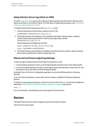 Using Informix Server log_full.sh on UNIX
On UNIX, log_full.sh is used to start a backup of logical log files when the Informix Server issues a
log-full event alarm on the Informix Server. For information on logical log file backups, see "Manual and
continuous logical log backups" below.
To enable Informix Server backups from the log_full.sh script:
1. Add the following line to the Informix instance ONCONFIG file:
ALARMPROGRAM INFORMIXDIR/etc/log_full.sh.
2. If the Data Protector User Interface is not installed on the Informix Server system, create an
Informix Server backup specification to back up only logical logs, and edit
INFORMIXDIR/etc/log_full.sh.
Add the following at the beginning of the file:
export OB2BARLIST=backup_specification_name
export OB2APPNAME=INFORMIXSERVER
3. If the Data Protector User Interface is installed on the Informix Server system, create an Informix
Server backup specification to back up logical logs only.
Manual and continuous logical log backups
To back up logical log files that are full and ready to be backed up, start:
l a manual logical log backup to back up all full logical log files and stop at the current logical log file.
l a continuous logical log backup to back up each logical log file automatically as it becomes full. Use
this backup if you do not want to monitor the logical log files.
By default, the ALARMPROGRAM configuration parameter is set so that ON-Bar performs continuous
backups.
If you use continuous backups, ensure that a device is always available for the logical log backup
process.
To perform a manual logical log backup, set the OB2APPNAME and OB2BARLIST environment variables as
described in "Data Protector and Informix Server variables " on page 48 and execute:
onbar -l
For more information, see the Backup and restore guide of Informix Server.
Restore
The Data Protector Informix Server integration provides two types of restore:
Informix Server restore types
Integration Guide
Chapter 1: Data Protector Informix Server integration
HPE Data Protector (9.07) Page 50 of 803
 