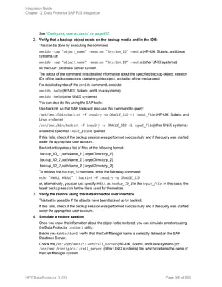 See "Configuring user accounts" on page 457.
2. Verify that a backup object exists on the backup media and in the IDB:
This can be done by executing the command
omnidb -sap "object_name" -session "Session_ID" -media (HP-UX, Solaris, and Linux
systems) or
omnidb -sap "object_name" -session "Session_ID" -media (other UNIX systems)
on the SAP Database Server system.
The output of the command lists detailed information about the specified backup object, session
IDs of the backup sessions containing this object, and a list of the media used.
For detailed syntax of the omnidb command, execute:
omnidb -help (HP-UX, Solaris, and Linux systems)
omnidb -help (other UNIX systems)
You can also do this using the SAP tools:
Use backint, so that SAP tools will also use this command to query:
/opt/omni/lbin/backint -f inquiry -u ORACLE_SID -i input_file (HP-UX, Solaris, and
Linux systems)
/usr/omni/bin/backint -f inquiry -u ORACLE_SID -i input_file(other UNIX systems)
where the specified input_file is queried.
If this fails, check if the backup session was performed successfully and if the query was started
under the appropriate user account.
Backint anticipates a list of files of the following format:
backup_ID_1 pathName_1 [targetDirectory_1]
backup_ID_2 pathName_2 [targetDirectory_2]
backup_ID_3 pathName_3 [targetDirectory_3]
To retrieve the backup_ID numbers, enter the following command:
echo "#NULL #NULL" | backint –f inquiry –u ORACLE_SID
or, alternatively, you can just specify #NULL as backup_ID_1 in the input_file. In this case, the
latest backup session for the file is used for the restore.
3. Verify the restore using the Data Protector user interface
This test is possible if the objects have been backed up by backint.
If this fails, check if the backup session was performed successfully and if the query was started
under the appropriate user account.
4. Simulate a restore session
Once you know the information about the object to be restored, you can simulate a restore using
the Data Protector testbar2 utility.
Before you run testbar2, verify that the Cell Manager name is correctly defined on the SAP
Database Server.
Check the /etc/opt/omni/client/cell_server (HP-UX, Solaris, and Linux systems) or
/usr/omni/config/cell/cell_server (other UNIX systems) file, which contains the name of
the Cell Manager system.
Integration Guide
Chapter 12: Data Protector SAP R/3 integration
HPE Data Protector (9.07) Page 500 of 803
 
