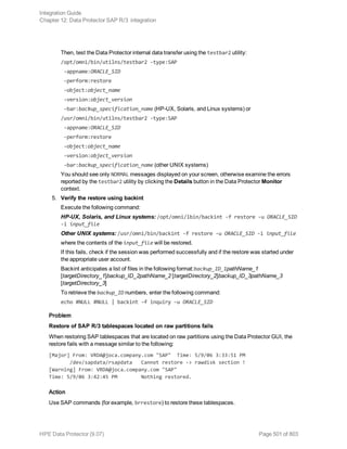 Then, test the Data Protector internal data transfer using the testbar2 utility:
/opt/omni/bin/utilns/testbar2 -type:SAP
-appname:ORACLE_SID
-perform:restore
-object:object_name
-version:object_version
-bar:backup_specification_name (HP-UX, Solaris, and Linux systems) or
/usr/omni/bin/utilns/testbar2 -type:SAP
-appname:ORACLE_SID
-perform:restore
-object:object_name
-version:object_version
-bar:backup_specification_name (other UNIX systems)
You should see only NORMAL messages displayed on your screen, otherwise examine the errors
reported by the testbar2 utility by clicking the Details button in the Data Protector Monitor
context.
5. Verify the restore using backint
Execute the following command:
HP-UX, Solaris, and Linux systems: /opt/omni/lbin/backint -f restore -u ORACLE_SID
-i input_file
Other UNIX systems: /usr/omni/bin/backint -f restore -u ORACLE_SID -i input_file
where the contents of the input_file will be restored.
If this fails, check if the session was performed successfully and if the restore was started under
the appropriate user account.
Backint anticipates a list of files in the following format:backup_ID_1pathName_1
[targetDirectory_1]backup_ID_2pathName_2 [targetDirectory_2]backup_ID_3pathName_3
[targetDirectory_3]
To retrieve the backup_ID numbers, enter the following command:
echo #NULL #NULL | backint –f inquiry –u ORACLE_SID
Problem
Restore of SAP R/3 tablespaces located on raw partitions fails
When restoring SAP tablespaces that are located on raw partitions using the Data Protector GUI, the
restore fails with a message similar to the following:
[Major] From: VRDA@joca.company.com "SAP" Time: 5/9/06 3:33:51 PM
/dev/sapdata/rsapdata Cannot restore -> rawdisk section !
[Warning] From: VRDA@joca.company.com "SAP"
Time: 5/9/06 3:42:45 PM Nothing restored.
Action
Use SAP commands (for example, brrestore) to restore these tablespaces.
Integration Guide
Chapter 12: Data Protector SAP R/3 integration
HPE Data Protector (9.07) Page 501 of 803
 