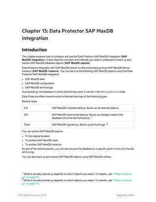 Chapter 13: Data Protector SAP MaxDB
integration
Introduction
This chapter explains how to configure and use the Data Protector SAP MaxDB integration (SAP
MaxDB integration). It describes the concepts and methods you need to understand to back up and
restore SAP MaxDB database objects (SAP MaxDB objects).
Data Protector integrates with SAP MaxDB Server to offer online backup of an SAP MaxDB Server
instance (SAP MaxDB instance). You can back up the following SAP MaxDB objects using the Data
Protector SAP MaxDB integration:
l SAP MaxDB data
l SAP MaxDB configuration
l SAP MaxDB archive logs
During backup, the database is online and actively used. It can be in the Admin or Online mode.
Data Protector offers interactive and scheduled backups of the following types:
Backup types
Full SAP MaxDB complete backup. Backs up all selected objects.
Diff SAP MaxDB incremental backup. Backs up changes made to the
database since the last full backup. 1
Trans SAP MaxDB log backup. Backs up archived logs. 2
You can restore SAP MaxDB objects:
l To the original location
l To another SAP MaxDB client
l To another SAP MaxDB instance
As part of the restore session, you can also recover the database to a specific point in time or to the last
archive log.
You can also back up and restore SAP MaxDB objects using SAP MaxDB utilities.
1 What is actually backed up depends on which objects you select. For details, see " What is backed
up" on page 511.
2 What is actually backed up depends on which objects you select. For details, see " What is backed
up" on page 511.
HPE Data Protector (9.07) Page 503 of 803
 