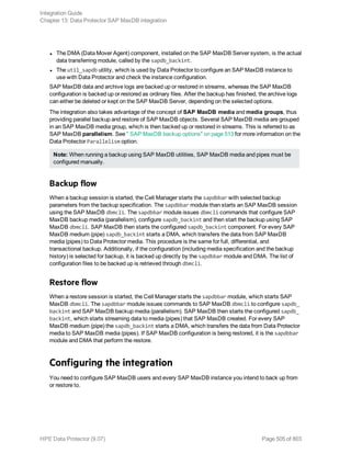 l The DMA (Data Mover Agent) component, installed on the SAP MaxDB Server system, is the actual
data transferring module, called by the sapdb_backint.
l The util_sapdb utility, which is used by Data Protector to configure an SAP MaxDB instance to
use with Data Protector and check the instance configuration.
SAP MaxDB data and archive logs are backed up or restored in streams, whereas the SAP MaxDB
configuration is backed up or restored as ordinary files. After the backup has finished, the archive logs
can either be deleted or kept on the SAP MaxDB Server, depending on the selected options.
The integration also takes advantage of the concept of SAP MaxDB media and media groups, thus
providing parallel backup and restore of SAP MaxDB objects. Several SAP MaxDB media are grouped
in an SAP MaxDB media group, which is then backed up or restored in streams. This is referred to as
SAP MaxDB parallelism. See " SAP MaxDB backup options" on page 513 for more information on the
Data Protector Parallelism option.
Note: When running a backup using SAP MaxDB utilities, SAP MaxDB media and pipes must be
configured manually.
Backup flow
When a backup session is started, the Cell Manager starts the sapdbbar with selected backup
parameters from the backup specification. The sapdbbar module than starts an SAP MaxDB session
using the SAP MaxDB dbmcli. The sapdbbar module issues dbmcli commands that configure SAP
MaxDB backup media (parallelism), configure sapdb_backint and then start the backup using SAP
MaxDB dbmcli. SAP MaxDB then starts the configured sapdb_backint component. For every SAP
MaxDB medium (pipe) sapdb_backint starts a DMA, which transfers the data from SAP MaxDB
media (pipes) to Data Protector media. This procedure is the same for full, differential, and
transactional backup. Additionally, if the configuration (including media specification and the backup
history) is selected for backup, it is backed up directly by the sapdbbar module and DMA. The list of
configuration files to be backed up is retrieved through dbmcli.
Restore flow
When a restore session is started, the Cell Manager starts the sapdbbar module, which starts SAP
MaxDB dbmcli. The sapdbbar module issues commands to SAP MaxDB dbmcli to configure sapdb_
backint and SAP MaxDB backup media (parallelism). SAP MaxDB then starts the configured sapdb_
backint, which starts streaming data to media (pipes) that SAP MaxDB created. For every SAP
MaxDB medium (pipe) the sapdb_backint starts a DMA, which transfers the data from Data Protector
media to SAP MaxDB media (pipes). If SAP MaxDB configuration is being restored, it is the sapdbbar
module and DMA that perform the restore.
Configuring the integration
You need to configure SAP MaxDB users and every SAP MaxDB instance you intend to back up from
or restore to.
Integration Guide
Chapter 13: Data Protector SAP MaxDB integration
HPE Data Protector (9.07) Page 505 of 803
 