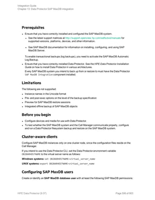 Prerequisites
l Ensure that you have correctly installed and configured the SAP MaxDB system.
l See the latest support matrices at http://support.openview.hp.com/selfsolve/manuals for
supported versions, platforms, devices, and other information.
l See SAP MaxDB documentation for information on installing, configuring, and using SAP
MaxDB Server.
To enable transactional backups (log backups), you need to activate the SAP MaxDB Automatic
Log Backup.
l Ensure that you have correctly installed Data Protector. See the HPE Data Protector Installation
Guide on how to install Data Protector in various architectures.
Every SAP MaxDB system you intend to back up from or restore to must have the Data Protector
SAP MaxDB Integration component installed.
Limitations
The following are not supported:
l Instance names in the Unicode format
l Pre- and post-exec options on the level of the backup specification
l Preview for SAP MaxDB restore sessions
l Integrated offline backup of SAP MaxDB objects
Before you begin
l Configure devices and media for use with Data Protector.
l To test whether the SAP MaxDB system and the Cell Manager communicate properly, configure
and run a Data Protector filesystem backup and restore on the SAP MaxDB system.
Cluster-aware clients
Configure SAP MaxDB instances only on one cluster node, since the configuration files reside on the
Cell Manager.
If you intend to use the Data Protector CLI, set the Data Protector environment variable
OB2BARHOSTNAME to the virtual server name as follows:
Windows systems: set OB2BARHOSTNAME=virtual_server_name
UNIX systems: export OB2BARHOSTNAME=virtual_server_name
Configuring SAP MaxDB users
Create or identify an SAP MaxDB database user with at least the following SAP MaxDB permissions:
Integration Guide
Chapter 13: Data Protector SAP MaxDB integration
HPE Data Protector (9.07) Page 506 of 803
 
