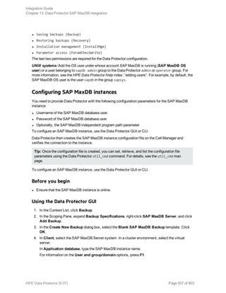 l Saving backups (Backup)
l Restoring backups (Recovery)
l Installation management (InstallMgm)
l Parameter access (ParamCheckWrite)
The last two permissions are required for the Data Protector configuration.
UNIX systems: Add the OS user under whose account SAP MaxDB is running (SAP MaxDB OS
user) or a user belonging to sapdb admin group to the Data Protector admin or operator group. For
more information, see the HPE Data Protector Help index: “adding users”. For example, by default, the
SAP MaxDB OS user is the user sapdb in the group sapsys.
Configuring SAP MaxDB instances
You need to provide Data Protector with the following configuration parameters for the SAP MaxDB
instance:
l Username of the SAP MaxDB database user.
l Password of the SAP MaxDB database user.
l Optionally, the SAP MaxDB independent program path parameter
To configure an SAP MaxDB instance, use the Data Protector GUI or CLI.
Data Protector then creates the SAP MaxDB instance configuration file on the Cell Manager and
verifies the connection to the instance.
Tip: Once the configuration file is created, you can set, retrieve, and list the configuration file
parameters using the Data Protector util_cmd command. For details, see the util_cmd man
page.
To configure an SAP MaxDB instance, use the Data Protector GUI or CLI.
Before you begin
l Ensure that the SAP MaxDB instance is online.
Using the Data Protector GUI
1. In the Context List, click Backup.
2. In the Scoping Pane, expand Backup Specifications, right-click SAP MaxDB Server, and click
Add Backup.
3. In the Create New Backup dialog box, select the Blank SAP MaxDB Backup template. Click
OK.
4. In Client, select the SAP MaxDB Server system. In a cluster environment, select the virtual
server.
In Application database, type the SAP MaxDB instance name.
For information on the User and group/domain options, press F1.
Integration Guide
Chapter 13: Data Protector SAP MaxDB integration
HPE Data Protector (9.07) Page 507 of 803
 