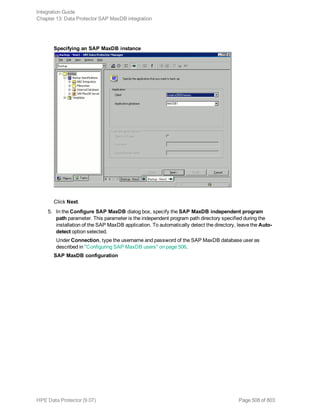 Specifying an SAP MaxDB instance
Click Next.
5. In the Configure SAP MaxDB dialog box, specify the SAP MaxDB independent program
path parameter. This parameter is the independent program path directory specified during the
installation of the SAP MaxDB application. To automatically detect the directory, leave the Auto-
detect option selected.
Under Connection, type the username and password of the SAP MaxDB database user as
described in "Configuring SAP MaxDB users" on page 506.
SAP MaxDB configuration
Integration Guide
Chapter 13: Data Protector SAP MaxDB integration
HPE Data Protector (9.07) Page 508 of 803
 