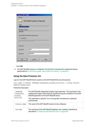 Click OK.
6. The SAP MaxDB instance is configured. Exit the GUI or proceed with creating the backup
specification at "In the Source page, select objects for restore." on page 522.
Using the Data Protector CLI
Log on to the SAP MaxDB Server system as the SAP MaxDB OS user and execute:
util_sapdb [-homedir SAPMaxDB_independent_program_directory] -config Instance
Nameusernamepassword
Parameter description
SAPMaxDB_
independent_
program_
directory
The SAP MaxDB independent program path parameter. This parameter is the
independent program path directory specified during the installation of the SAP
MaxDB application on the SAP MaxDB Server.
This parameter is optional. If it is not specified, the directory is detected
automatically.
Instance_Name The name of the SAP MaxDB instance to be configured.
username The username of the SAP MaxDB database user created or identified as
described in "Configuring SAP MaxDB users" on page 506.
Integration Guide
Chapter 13: Data Protector SAP MaxDB integration
HPE Data Protector (9.07) Page 509 of 803
 
