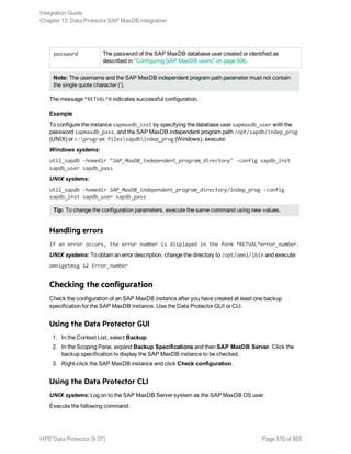 password The password of the SAP MaxDB database user created or identified as
described in "Configuring SAP MaxDB users" on page 506.
Note: The username and the SAP MaxDB independent program path parameter must not contain
the single quote character (‘).
The message *RETVAL*0 indicates successful configuration.
Example
To configure the instance sapmaxdb_inst by specifying the database user sapmaxdb_user with the
password sapmaxdb_pass, and the SAP MaxDB independent program path /opt/sapdb/indep_prog
(UNIX) or c:program filessapdbindep_prog (Windows), execute:
Windows systems:
util_sapdb -homedir "SAP_MaxDB_independent_program_directory" -config sapdb_inst
sapdb_user sapdb_pass
UNIX systems:
util_sapdb -homedir SAP_MaxDB_independent_program_directory/indep_prog -config
sapdb_inst sapdb_user sapdb_pass
Tip: To change the configuration parameters, execute the same command using new values.
Handling errors
If an error occurs, the error number is displayed in the form *RETVAL*error_number.
UNIX systems: To obtain an error description, change the directory to /opt/omni/lbin and execute:
omnigetmsg 12 Error_number
Checking the configuration
Check the configuration of an SAP MaxDB instance after you have created at least one backup
specification for the SAP MaxDB instance. Use the Data Protector GUI or CLI.
Using the Data Protector GUI
1. In the Context List, select Backup.
2. In the Scoping Pane, expand Backup Specifications and then SAP MaxDB Server. Click the
backup specification to display the SAP MaxDB instance to be checked.
3. Right-click the SAP MaxDB instance and click Check configuration.
Using the Data Protector CLI
UNIX systems: Log on to the SAP MaxDB Server system as the SAP MaxDB OS user.
Execute the following command:
Integration Guide
Chapter 13: Data Protector SAP MaxDB integration
HPE Data Protector (9.07) Page 510 of 803
 