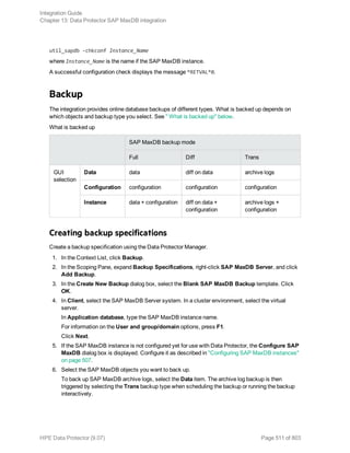 util_sapdb -chkconf Instance_Name
where Instance_Name is the name if the SAP MaxDB instance.
A successful configuration check displays the message *RETVAL*0.
Backup
The integration provides online database backups of different types. What is backed up depends on
which objects and backup type you select. See " What is backed up" below.
What is backed up
SAP MaxDB backup mode
Full Diff Trans
GUI
selection
Data data diff on data archive logs
Configuration configuration configuration configuration
Instance data + configuration diff on data +
configuration
archive logs +
configuration
Creating backup specifications
Create a backup specification using the Data Protector Manager.
1. In the Context List, click Backup.
2. In the Scoping Pane, expand Backup Specifications, right-click SAP MaxDB Server, and click
Add Backup.
3. In the Create New Backup dialog box, select the Blank SAP MaxDB Backup template. Click
OK.
4. In Client, select the SAP MaxDB Server system. In a cluster environment, select the virtual
server.
In Application database, type the SAP MaxDB instance name.
For information on the User and group/domain options, press F1.
Click Next.
5. If the SAP MaxDB instance is not configured yet for use with Data Protector, the Configure SAP
MaxDB dialog box is displayed. Configure it as described in "Configuring SAP MaxDB instances"
on page 507.
6. Select the SAP MaxDB objects you want to back up.
To back up SAP MaxDB archive logs, select the Data item. The archive log backup is then
triggered by selecting the Trans backup type when scheduling the backup or running the backup
interactively.
Integration Guide
Chapter 13: Data Protector SAP MaxDB integration
HPE Data Protector (9.07) Page 511 of 803
 