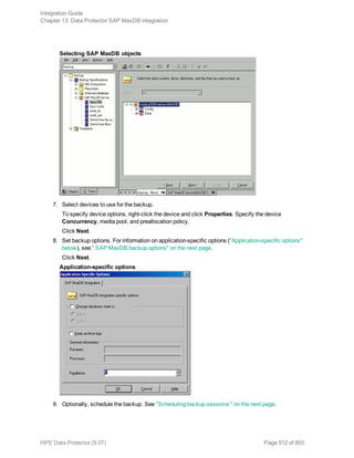 Selecting SAP MaxDB objects
7. Select devices to use for the backup.
To specify device options, right-click the device and click Properties. Specify the device
Concurrency, media pool, and preallocation policy.
Click Next.
8. Set backup options. For information on application-specific options ("Application-specific options"
below), see " SAP MaxDB backup options" on the next page.
Click Next.
Application-specific options
9. Optionally, schedule the backup. See "Scheduling backup sessions " on the next page.
Integration Guide
Chapter 13: Data Protector SAP MaxDB integration
HPE Data Protector (9.07) Page 512 of 803
 