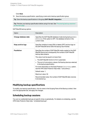 Click Next.
10. Save the backup specification, specifying a name and a backup specification group.
Tip: Save the backup specifications in the group SAP MaxDB Integration.
Tip: Preview your backup specification before using it for real. See "Previewing backup sessions "
on the next page.
SAP MaxDB backup options
Option Description
Change database state Specifies the SAP MaxDB database mode during backup (Admin
or Online). If this option is OFF, the database remains in the
current mode.
Keep archive logs Specifies whether to keep (ON) or delete (OFF) archive logs on
the SAP MaxDB Server after the backup has finished.
Parallelism Specifies the number of SAP MaxDB media created on the SAP
MaxDB Server and consequently the number of SAP MaxDB
backup data streams.
The value must be equal to or lower than:
l The SAP MaxDB MAXBACKUPDEVS parameter.
l The sum of concurrency values of all backup devices selected
in the backup specification.
For more information on the Data Protector Concurrency option,
see the HPE Data Protector Help index: “concurrency“.
Default value: 1.
Maximum value: 32.
Recommended value: the number of SAP MaxDB data volumes
to be backed up.
Modifying backup specifications
To modify your backup specification, click its name in the Scoping Pane of the Backup context, then
click the appropriate tab, and apply the changes.
Scheduling backup sessions
You can run unattended backups at specific times or periodically. For details on scheduling, see the
HPE Data Protector Help index: “scheduled backups”.
Integration Guide
Chapter 13: Data Protector SAP MaxDB integration
HPE Data Protector (9.07) Page 513 of 803
 