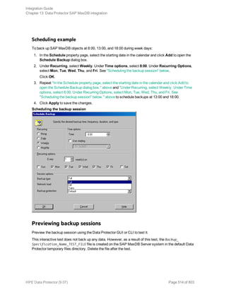Scheduling example
To back up SAP MaxDB objects at 8:00, 13:00, and 18:00 during week days:
1. In the Schedule property page, select the starting date in the calendar and click Add to open the
Schedule Backup dialog box.
2. Under Recurring, select Weekly. Under Time options, select 8:00. Under Recurring Options,
select Mon, Tue, Wed, Thu, and Fri. See "Scheduling the backup session" below.
Click OK.
3. Repeat "In the Schedule property page, select the starting date in the calendar and click Add to
open the Schedule Backup dialog box." above and "Under Recurring, select Weekly. Under Time
options, select 8:00. Under Recurring Options, select Mon, Tue, Wed, Thu, and Fri. See
"Scheduling the backup session" below." above to schedule backups at 13:00 and 18:00.
4. Click Apply to save the changes.
Scheduling the backup session
Previewing backup sessions
Preview the backup session using the Data Protector GUI or CLI to test it.
This interactive test does not back up any data. However, as a result of this test, the Backup_
Specification_Name_TEST_FILE file is created on the SAP MaxDB Server system in the default Data
Protector temporary files directory. Delete the file after the test.
Integration Guide
Chapter 13: Data Protector SAP MaxDB integration
HPE Data Protector (9.07) Page 514 of 803
 