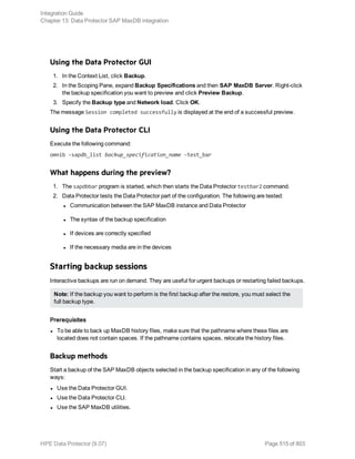 Using the Data Protector GUI
1. In the Context List, click Backup.
2. In the Scoping Pane, expand Backup Specifications and then SAP MaxDB Server. Right-click
the backup specification you want to preview and click Preview Backup.
3. Specify the Backup type and Network load. Click OK.
The message Session completed successfully is displayed at the end of a successful preview.
Using the Data Protector CLI
Execute the following command:
omnib -sapdb_list backup_specification_name -test_bar
What happens during the preview?
1. The sapdbbar program is started, which then starts the Data Protector testbar2 command.
2. Data Protector tests the Data Protector part of the configuration. The following are tested:
l Communication between the SAP MaxDB instance and Data Protector
l The syntax of the backup specification
l If devices are correctly specified
l If the necessary media are in the devices
Starting backup sessions
Interactive backups are run on demand. They are useful for urgent backups or restarting failed backups.
Note: If the backup you want to perform is the first backup after the restore, you must select the
full backup type.
Prerequisites
l To be able to back up MaxDB history files, make sure that the pathname where these files are
located does not contain spaces. If the pathname contains spaces, relocate the history files.
Backup methods
Start a backup of the SAP MaxDB objects selected in the backup specification in any of the following
ways:
l Use the Data Protector GUI.
l Use the Data Protector CLI.
l Use the SAP MaxDB utilities.
Integration Guide
Chapter 13: Data Protector SAP MaxDB integration
HPE Data Protector (9.07) Page 515 of 803
 