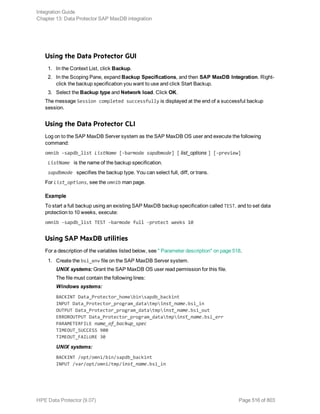 Using the Data Protector GUI
1. In the Context List, click Backup.
2. In the Scoping Pane, expand Backup Specifications, and then SAP MaxDB Integration. Right-
click the backup specification you want to use and click Start Backup.
3. Select the Backup type and Network load. Click OK.
The message Session completed successfully is displayed at the end of a successful backup
session.
Using the Data Protector CLI
Log on to the SAP MaxDB Server system as the SAP MaxDB OS user and execute the following
command:
omnib -sapdb_list ListName [-barmode sapdbmode] [ list_options ] [-preview]
ListName is the name of the backup specification.
sapdbmode specifies the backup type. You can select full, diff, or trans.
For List_options, see the omnib man page.
Example
To start a full backup using an existing SAP MaxDB backup specification called TEST, and to set data
protection to 10 weeks, execute:
omnib -sapdb_list TEST -barmode full -protect weeks 10
Using SAP MaxDB utilities
For a description of the variables listed below, see " Parameter description" on page 518.
1. Create the bsi_env file on the SAP MaxDB Server system.
UNIX systems: Grant the SAP MaxDB OS user read permission for this file.
The file must contain the following lines:
Windows systems:
BACKINT Data_Protector_homebinsapdb_backint
INPUT Data_Protector_program_datatmpinst_name.bsi_in
OUTPUT Data_Protector_program_datatmpinst_name.bsi_out
ERROROUTPUT Data_Protector_program_datatmpinst_name.bsi_err
PARAMETERFILE name_of_backup_spec
TIMEOUT_SUCCESS 900
TIMEOUT_FAILURE 30
UNIX systems:
BACKINT /opt/omni/bin/sapdb_backint
INPUT /var/opt/omni/tmp/inst_name.bsi_in
Integration Guide
Chapter 13: Data Protector SAP MaxDB integration
HPE Data Protector (9.07) Page 516 of 803
 