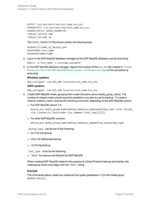 OUTPUT /var/opt/omni/tmp/inst_name.bsi_out
ERROROUTPUT /var/opt/omni/tmp/inst_name.bsi_err
PARAMETERFILE SAPDB_PARAMETER
TIMEOUT_SUCCESS 900
TIMEOUT_FAILURE 30
The SAPDB_PARAMETER file should contain the following lines:
OB2BARLIST=name_of_backup_spec
OB2APPNAME=inst_name
OB2BARHOSTNAME=FQDN
2. Log in to the SAP MaxDB database manager as the SAP MaxDB database user by executing:
dbmcli -d inst_name -u username,password
3. In the SAP MaxDB database manager, register the location of the bsi_env file created in "Create
the bsi_env file on the SAP MaxDB Server system." on the previous page of this procedure by
executing:
Windows systems:
dbm_configset -raw BSI_ENV locationinst_name.bsi_env
UNIX systems:
dbm_configset -raw BSI_ENV location/inst_name.bsi_env
4. Create SAP MaxDB media, grouping them under the same name (media_group_name). The
number of created media should equal the parallelism you plan to use for backup. To create a
medium medium_name, execute the following command, depending on the SAP MaxDB version:
l For SAP MaxDB version 7.6:
medium_put media_group_name/medium_namepipe_nametypebackup_type [size [block_
size [overwrite [autoloader [os_command [tool_type]]]]]]
l For other SAP MaxDB versions:
medium_put media_group_name/medium_namepipe_namemedium_typebackup_type
backup_type can be one of the following:
l DATA for full backup
l PAGES for differential backup
l LOG for log backup
tool_type must be the following:
l "BACK" for backup with Backint for SAP MaxDB
When creating SAP MaxDB media for the purpose of a Data Protector backup and restore, the
media group name must begin with the "BACK" string.
Example
The commands below create two media and two pipes (parallelism = 2) in the media group
BACKDP-Data[2].
Integration Guide
Chapter 13: Data Protector SAP MaxDB integration
HPE Data Protector (9.07) Page 517 of 803
 