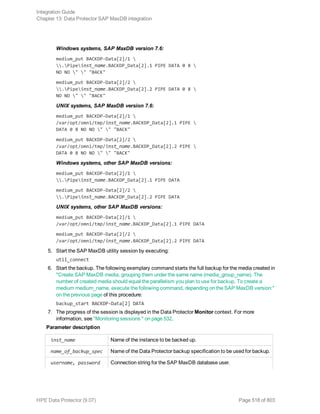 Windows systems, SAP MaxDB version 7.6:
medium_put BACKDP-Data[2]/1 
.Pipeinst_name.BACKDP_Data[2].1 PIPE DATA 0 8 
NO NO " " "BACK"
medium_put BACKDP-Data[2]/2 
.Pipeinst_name.BACKDP_Data[2].2 PIPE DATA 0 8 
NO NO " " "BACK"
UNIX systems, SAP MaxDB version 7.6:
medium_put BACKDP-Data[2]/1 
/var/opt/omni/tmp/inst_name.BACKDP_Data[2].1 PIPE 
DATA 0 8 NO NO " " "BACK"
medium_put BACKDP-Data[2]/2 
/var/opt/omni/tmp/inst_name.BACKDP_Data[2].2 PIPE 
DATA 0 8 NO NO " " "BACK"
Windows systems, other SAP MaxDB versions:
medium_put BACKDP-Data[2]/1 
.Pipeinst_name.BACKDP_Data[2].1 PIPE DATA
medium_put BACKDP-Data[2]/2 
.Pipeinst_name.BACKDP_Data[2].2 PIPE DATA
UNIX systems, other SAP MaxDB versions:
medium_put BACKDP-Data[2]/1 
/var/opt/omni/tmp/inst_name.BACKDP_Data[2].1 PIPE DATA
medium_put BACKDP-Data[2]/2 
/var/opt/omni/tmp/inst_name.BACKDP_Data[2].2 PIPE DATA
5. Start the SAP MaxDB utility session by executing:
util_connect
6. Start the backup. The following exemplary command starts the full backup for the media created in
"Create SAP MaxDB media, grouping them under the same name (media_group_name). The
number of created media should equal the parallelism you plan to use for backup. To create a
medium medium_name, execute the following command, depending on the SAP MaxDB version:"
on the previous page of this procedure:
backup_start BACKDP-Data[2] DATA
7. The progress of the session is displayed in the Data Protector Monitor context. For more
information, see "Monitoring sessions " on page 532.
Parameter description
inst_name Name of the instance to be backed up.
name_of_backup_spec Name of the Data Protector backup specification to be used for backup.
username, password Connection string for the SAP MaxDB database user.
Integration Guide
Chapter 13: Data Protector SAP MaxDB integration
HPE Data Protector (9.07) Page 518 of 803
 