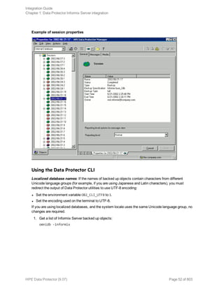 Example of session properties
Using the Data Protector CLI
Localized database names: If the names of backed up objects contain characters from different
Unicode language groups (for example, if you are using Japanese and Latin characters), you must
redirect the output of Data Protector utilities to use UTF-8 encoding:
l Set the environment variable OB2_CLI_UTF8 to 1.
l Set the encoding used on the terminal to UTF-8.
If you are using localized databases, and the system locale uses the same Unicode language group, no
changes are required.
1. Get a list of Informix Server backed up objects:
omnidb -informix
Integration Guide
Chapter 1: Data Protector Informix Server integration
HPE Data Protector (9.07) Page 52 of 803
 