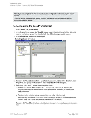 Note: If you are using the Data Protector GUI, you can configure the instance during the restore
process.
During the restore to another SAP MaxDB instance, the existing data is overwritten and the
existing redo logs are deleted.
Restoring using the Data Protector GUI
1. In the Context List, click Restore.
2. In the Scoping Pane, expand SAP MaxDB Server, expand the client from which the data to be
restored was backed up, and then click the SAP Max DB instance you want to restore.
3. In the Source page, select objects for restore.
Selecting objects for restore
4. To restore SAP MaxDB objects from a specific backup session, right-click the Data item, click
Properties, and specify Backup version in the Properties for Data dialog box.
5. Selecting a Trans or Diff backup session enables you to:
l Perform a full restore of the database (Full restore of database). In this case, the
integration automatically determines the chain of needed full, differential, or transactional
backup sessions.
l Restore only the selected backup session (Restore only this backup).
Restoring only the selected Trans or Diff backup session is useful if the database remains
offline or in the Admin mode after a restore from a full backup session.
To restore SAP MaxDB archive logs, select the Data item and a Trans backup session to restore
from.
Integration Guide
Chapter 13: Data Protector SAP MaxDB integration
HPE Data Protector (9.07) Page 522 of 803
 