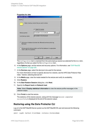 Properties for data
The Configuration item is restored from the same backup session as selected for the Data item,
regardless of what you select for the Configuration item.
6. In the Options page, set the restore and recovery options. For information, see "SAP MaxDB
restore options" on page 528.
7. In the Devices page, select the devices to be used for the restore.
For more information on how to specify devices for a restore, see the HPE Data Protector Help
index: “restore, selecting devices for”.
8. In the Media page, view the media needed for the restore and verify its availability.
9. Click Restore.
10. In the Start Restore Session dialog box, click Next.
11. Specify the Report level and Network load.
Note: Select Display statistical information to view the restore profile messages in the
session output.
12. Click Finish to start the restore.
The statistics of the restore session, along with the message Session completed
successfully is displayed at the end of the session output.
Restoring using the Data Protector CLI
Log on to the SAP MaxDB Server system as the SAP MaxDB OS user and execute the following
command:
omnir -sapdb -barhost ClientName -instance InstanceName
Integration Guide
Chapter 13: Data Protector SAP MaxDB integration
HPE Data Protector (9.07) Page 523 of 803
 