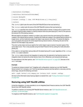 [-destination ClientName]
[-newinstance DestinationInstanceName]
[-session BackupID]
[-recover [-endlogs | -time: YYYY-MM-DD.hh.mm.ss] [-from_disk]]
[-nochain]
The -barhost option sets the name of the SAP MaxDB Server that was backed up.
The -instance option sets the name of the SAP MaxDB instance that was backed up.
The -session specifies from which backup data (BackupID) to restore. A backup ID is a point in time.
All objects (backup data) created in a backup session have the same backup ID, which is the same as
the session ID of the backup session.
Mirrored objects and objects created in an object copy session have the same backup ID as objects
created in the original backup session. Suppose the media set created in the original backup session no
longer exists, but the media set created in an object copy session still exists. To restore the objects,
you must specify the session ID of the original backup session (that is, the backup ID) and not the
session ID of the object copy session.
The omnir syntax does not let you specify from which object copy to restore if several copies of the
same object exist. This is only possible using the Data Protector GUI by setting the media allocation
priority list.
If this option is not specified, backup data with the latest backup ID is used, regardless of the -endlogs
or the -time option selection.
The -nochain option instructs the integration to restore only the selected or last backup session; the
integration does not restore the whole restore chain of full, differential, and transactional backups.
For descriptions of all other options, see "SAP MaxDB restore options" on page 528. See also to the
omnir man page.
Example
To restore an instance named “inst1” (together with configuration), backed up on an SAP MaxDB
Server named “srv1.company.com” from the last backup session and then perform a recovery until the
end of logs, execute the following command:
omnir -sapdb -barhost srv1.company.com -instance inst1 -recover -endlogs
On how to find information about backup objects to restore from, see "Finding information for restore"
on page 528.
Restoring using SAP MaxDB utilities
Using this integration, it is also possible to run an integrated Data Protector restore of an SAP MaxDB
Server from SAP MaxDB utilities.
To perform a restore to an existing SAP MaxDB Server instance, see "SAP MaxDB restore and
recovery " on the next page.
To migrate an SAP MaxDB instance, see "SAP MaxDB migration" on page 528.
Integration Guide
Chapter 13: Data Protector SAP MaxDB integration
HPE Data Protector (9.07) Page 524 of 803
 
