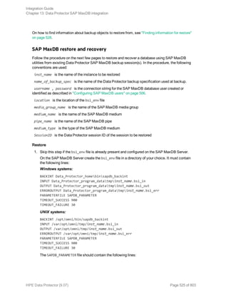 On how to find information about backup objects to restore from, see "Finding information for restore"
on page 528.
SAP MaxDB restore and recovery
Follow the procedure on the next few pages to restore and recover a database using SAP MaxDB
utilities from existing Data Protector SAP MaxDB backup session(s). In the procedure, the following
conventions are used:
inst_name is the name of the instance to be restored
name_of_backup_spec is the name of the Data Protector backup specification used at backup.
username , password is the connection string for the SAP MaxDB database user created or
identified as described in "Configuring SAP MaxDB users" on page 506.
location is the location of the bsi_env file
media_group_name is the name of the SAP MaxDB media group
medium_name is the name of the SAP MaxDB medium
pipe_name is the name of the SAP MaxDB pipe
medium_type is the type of the SAP MaxDB medium
SessionID is the Data Protector session ID of the session to be restored
Restore
1. Skip this step if the bsi_env file is already present and configured on the SAP MaxDB Server.
On the SAP MaxDB Server create the bsi_env file in a directory of your choice. It must contain
the following lines:
Windows systems:
BACKINT Data_Protector_homebinsapdb_backint
INPUT Data_Protector_program_datatmpinst_name.bsi_in
OUTPUT Data_Protector_program_datatmpinst_name.bsi_out
ERROROUTPUT Data_Protector_program_datatmpinst_name.bsi_err
PARAMETERFILE SAPDB_PARAMETER
TIMEOUT_SUCCESS 900
TIMEOUT_FAILURE 30
UNIX systems:
BACKINT /opt/omni/bin/sapdb_backint
INPUT /var/opt/omni/tmp/inst_name.bsi_in
OUTPUT /var/opt/omni/tmp/inst_name.bsi_out
ERROROUTPUT /var/opt/omni/tmp/inst_name.bsi_err
PARAMETERFILE SAPDB_PARAMETER
TIMEOUT_SUCCESS 900
TIMEOUT_FAILURE 30
The SAPDB_PARAMETER file should contain the following lines:
Integration Guide
Chapter 13: Data Protector SAP MaxDB integration
HPE Data Protector (9.07) Page 525 of 803
 