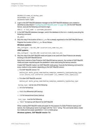 OB2BARLIST=name_of_backup_spec
OB2APPNAME=inst_name
OB2BARHOSTNAME=FQDN
2. Login to the SAP MaxDB database manager as the SAP MaxDB database user created or
identified as described in "Configuring SAP MaxDB users" on page 506. On the SAP MaxDB
Server, execute the following command to login:
dbmcli -d inst_name -u username,password
3. In the SAP MaxDB database manager, switch the database to the Admin mode by executing the
following command:
db_admin
4. Skip this step if the location of the bsi_env file is already registered on the SAP MaxDB Server.
Register the location of the bsi_env file as follows:
Windows systems:
dbm_configset -raw BSI_ENV locationinst_name.bsi_env
UNIX systems:
dbm_configset -raw BSI_ENV location/inst_name.bsi_env
5. Skip this step if the SAP MaxDB media and pipes to be used with Data Protector are already
existing on the SAP MaxDB Server.
Note that to restore a Data Protector SAP MaxDB backup session, the number of SAP MaxDB
media and pipes required equals the parallelism value used during the backup session.
Create SAP MaxDB media in an SAP MaxDB media group. Execute the following command for
every medium to be created, depending on the SAP MaxDB version:
l For SAP MaxDB version 7.6:
medium_put media_group_name/medium_namepipe_namemedia_typetypebackup_type
[size [block_size [overwrite [autoloader [os_command [tool_type]]]]]]
l For other SAP MaxDB versions:
medium_put media_group_name/medium_namepipe_namemedia_typebackup_type
backup_type can be one of the following:
l DATA for full backup
l PAGES for differential (diff) backup
l LOG for transactional (trans) backup
tool_type must be the following:
l "BACK" for backup with Backint for SAP MaxDB
When creating SAP MaxDB media and pipes for the purpose of a Data Protector backup and
restore, the media group name must begin with the "BACK" string. The commands below create
two media and two pipes (parallelism = 2) in a media group:
Windows systems, SAP MaxDB version 7.6:
Integration Guide
Chapter 13: Data Protector SAP MaxDB integration
HPE Data Protector (9.07) Page 526 of 803
 