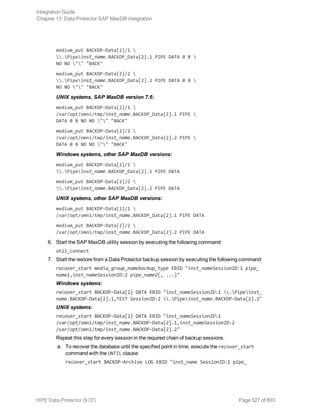 medium_put BACKDP-Data[2]/1 
.Pipeinst_name.BACKDP_Data[2].1 PIPE DATA 0 8 
NO NO "" "BACK"
medium_put BACKDP-Data[2]/2 
.Pipeinst_name.BACKDP_Data[2].2 PIPE DATA 0 8 
NO NO "" "BACK"
UNIX systems, SAP MaxDB version 7.6:
medium_put BACKDP-Data[2]/1 
/var/opt/omni/tmp/inst_name.BACKDP_Data[2].1 PIPE 
DATA 0 8 NO NO "" "BACK"
medium_put BACKDP-Data[2]/2 
/var/opt/omni/tmp/inst_name.BACKDP_Data[2].2 PIPE 
DATA 0 8 NO NO "" "BACK"
Windows systems, other SAP MaxDB versions:
medium_put BACKDP-Data[2]/1 
.Pipeinst_name.BACKDP_Data[2].1 PIPE DATA
medium_put BACKDP-Data[2]/2 
.Pipeinst_name.BACKDP_Data[2].2 PIPE DATA
UNIX systems, other SAP MaxDB versions:
medium_put BACKDP-Data[2]/1 
/var/opt/omni/tmp/inst_name.BACKDP_Data[2].1 PIPE DATA
medium_put BACKDP-Data[2]/2 
/var/opt/omni/tmp/inst_name.BACKDP_Data[2].2 PIPE DATA
6. Start the SAP MaxDB utility session by executing the following command:
util_connect
7. Start the restore from a Data Protector backup session by executing the following command:
recover_start media_group_namebackup_type EBID "inst_nameSessionID:1 pipe_
name1,inst_nameSessionID:2 pipe_name2[, ...]"
Windows systems:
recover_start BACKDP-Data[2] DATA EBID "inst_nameSessionID:1 .Pipeinst_
name.BACKDP-Data[2].1,TEST SessionID:2 .Pipeinst_name.BACKDP-Data[2].2"
UNIX systems:
recover_start BACKDP-Data[2] DATA EBID "inst_nameSessionID:1
/var/opt/omni/tmp/inst_name.BACKDP-Data[2].1,inst_nameSessionID:2
/var/opt/omni/tmp/inst_name.BACKDP-Data[2].2"
Repeat this step for every session in the required chain of backup sessions.
a. To recover the database until the specified point in time, execute the recover_start
command with the UNTIL clause:
recover_start BACKDP-Archive LOG EBID "inst_name SessionID:1 pipe_
Integration Guide
Chapter 13: Data Protector SAP MaxDB integration
HPE Data Protector (9.07) Page 527 of 803
 