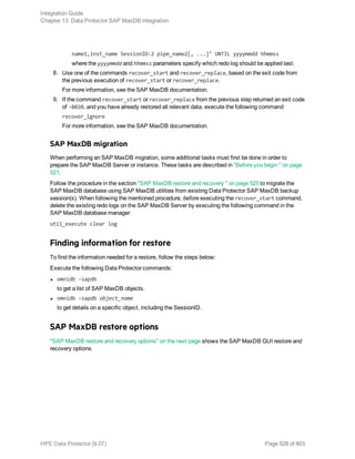 name1,inst_name SessionID:2 pipe_name2[, ...]" UNTIL yyyymmdd hhmmss
where the yyyymmdd and hhmmss parameters specify which redo log should be applied last.
8. Use one of the commands recover_start and recover_replace, based on the exit code from
the previous execution of recover_start or recover_replace.
For more information, see the SAP MaxDB documentation.
9. If the command recover_start or recover_replace from the previous step returned an exit code
of -8020, and you have already restored all relevant data, execute the following command:
recover_ignore
For more information, see the SAP MaxDB documentation.
SAP MaxDB migration
When performing an SAP MaxDB migration, some additional tasks must first be done in order to
prepare the SAP MaxDB Server or instance. These tasks are described in "Before you begin " on page
521.
Follow the procedure in the section "SAP MaxDB restore and recovery " on page 525 to migrate the
SAP MaxDB database using SAP MaxDB utilities from existing Data Protector SAP MaxDB backup
session(s). When following the mentioned procedure, before executing the recover_start command,
delete the existing redo logs on the SAP MaxDB Server by executing the following command in the
SAP MaxDB database manager:
util_execute clear log
Finding information for restore
To find the information needed for a restore, follow the steps below:
Execute the following Data Protector commands:
l omnidb -sapdb
to get a list of SAP MaxDB objects.
l omnidb -sapdb object_name
to get details on a specific object, including the SessionID.
SAP MaxDB restore options
"SAP MaxDB restore and recovery options" on the next page shows the SAP MaxDB GUI restore and
recovery options.
Integration Guide
Chapter 13: Data Protector SAP MaxDB integration
HPE Data Protector (9.07) Page 528 of 803
 