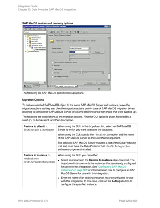 SAP MaxDB restore and recovery options
The following are SAP MaxDB specific backup options:
Migration Options
To restore selected SAP MaxDB object to the same SAP MaxDB Server and instance, leave the
migration options as they are. Use the migration options only in case of SAP MaxDB migration (when
restoring to some other SAP MaxDB Server or to some other instance than those that were backed up).
The following are descriptions of the migration options. First the GUI option is given, followed by a
slash (/), CLI equivalent, and then description.
Restore to client / -
destination ClientName
When using the GUI, in the drop-down list, select an SAP MaxDB
Server to which you want to restore the database.
When using the CLI, specify the -destination option and the name
of the SAP MaxDB Server as the ClientName argument.
The selected SAP MaxDB Server must be a part of the Data Protector
cell and must have the Data Protector SAP MaxDB Integration
software component installed.
Restore to instance / -
newinstance
DestinationInstanceName
When using the GUI, you can either:
l Select an instance in the Restore to instance drop-down list. The
drop-down list shows only the instances that are already configured
for use with this integration. See "Configuring SAP MaxDB
instances" on page 507 for information on how to configure an SAP
MaxDB Server for use with this integration.
l Enter the name of an existing instance, not yet configured for use
with this integration. In this case, click on the Settings button to
configure the specified instance.
Integration Guide
Chapter 13: Data Protector SAP MaxDB integration
HPE Data Protector (9.07) Page 529 of 803
 